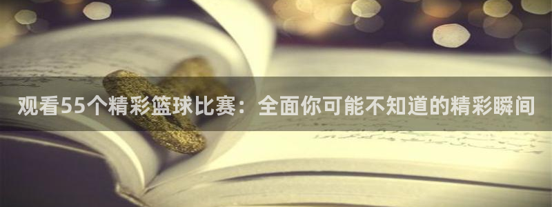 观看55个精彩篮球比赛：全面你可能不知道的精彩瞬间